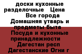   доски кухонные разделочные › Цена ­ 100 - Все города Домашняя утварь и предметы быта » Посуда и кухонные принадлежности   . Дагестан респ.,Дагестанские Огни г.